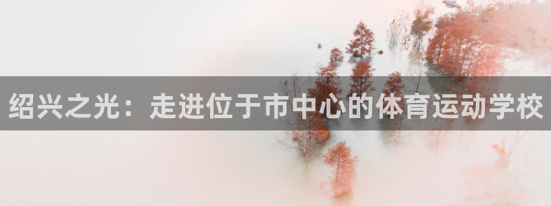 劲爆体育台今天节目表预告：绍兴之光：走进位于市中心的体育运动学校